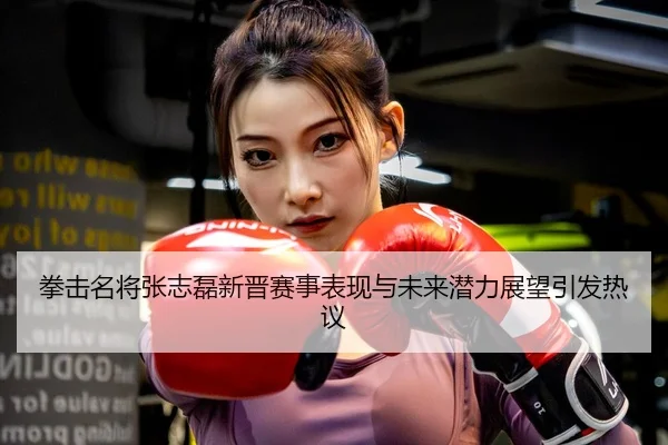 拳击名将张志磊新晋赛事表现与未来潜力展望引发热议